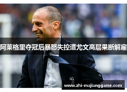 阿莱格里夺冠后暴怒失控遭尤文高层果断解雇