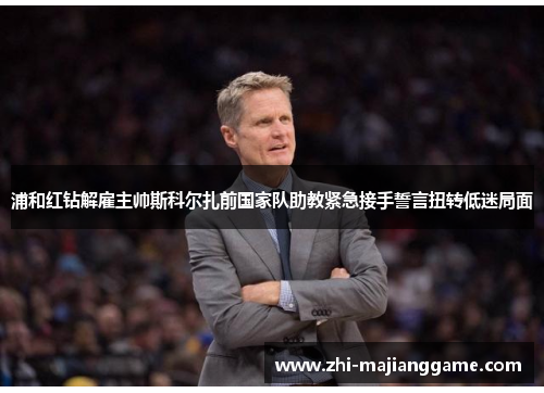 浦和红钻解雇主帅斯科尔扎前国家队助教紧急接手誓言扭转低迷局面 浦和红钻解雇主帅斯科尔扎前国家队助教紧急接手誓言扭转低迷局面
